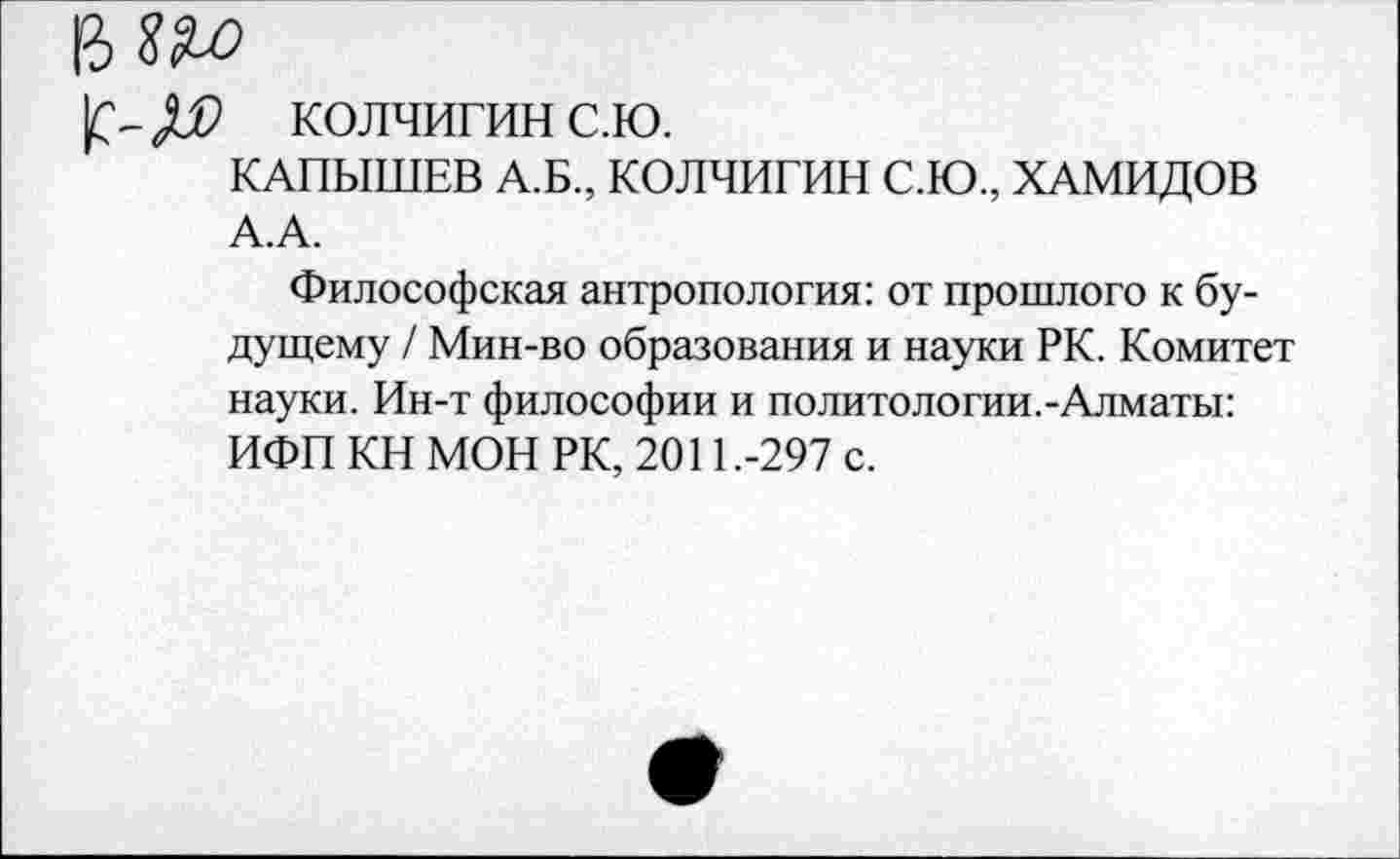 ﻿колчигинс.ю.
КАПЫШЕВ А.Б., КОЛЧИГИН С.Ю., ХАМИДОВ А.А.
Философская антропология: от прошлого к будущему / Мин-во образования и науки РК. Комитет науки. Ин-т философии и политологии.-Алматы: ИФП КН МОН РК, 2011.-297 с.